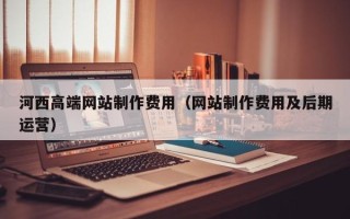 德宏河西高端网站制作费用（网站制作费用及后期运营）