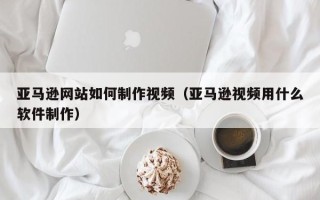 德宏亚马逊网站如何制作视频（亚马逊视频用什么软件制作）
